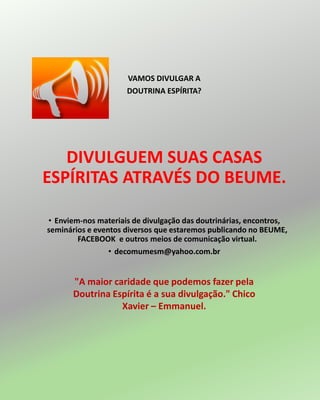 VAMOS DIVULGAR A
DOUTRINA ESPÍRITA?
DIVULGUEM SUAS CASAS
ESPÍRITAS ATRAVÉS DO BEUME.
• Enviem-nos materiais de divulgação das doutrinárias, encontros,
seminários e eventos diversos que estaremos publicando no BEUME,
FACEBOOK e outros meios de comunicação virtual.
• decomumesm@yahoo.com.br
"A maior caridade que podemos fazer pela
Doutrina Espírita é a sua divulgação." Chico
Xavier – Emmanuel.
 