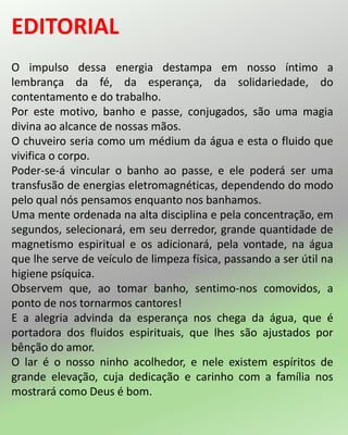 O impulso dessa energia destampa em nosso íntimo a
lembrança da fé, da esperança, da solidariedade, do
contentamento e do trabalho.
Por este motivo, banho e passe, conjugados, são uma magia
divina ao alcance de nossas mãos.
O chuveiro seria como um médium da água e esta o fluido que
vivifica o corpo.
Poder-se-á vincular o banho ao passe, e ele poderá ser uma
transfusão de energias eletromagnéticas, dependendo do modo
pelo qual nós pensamos enquanto nos banhamos.
Uma mente ordenada na alta disciplina e pela concentração, em
segundos, selecionará, em seu derredor, grande quantidade de
magnetismo espiritual e os adicionará, pela vontade, na água
que lhe serve de veículo de limpeza física, passando a ser útil na
higiene psíquica.
Observem que, ao tomar banho, sentimo-nos comovidos, a
ponto de nos tornarmos cantores!
E a alegria advinda da esperança nos chega da água, que é
portadora dos fluidos espirituais, que lhes são ajustados por
bênção do amor.
O lar é o nosso ninho acolhedor, e nele existem espíritos de
grande elevação, cuja dedicação e carinho com a família nos
mostrará como Deus é bom.
EDITORIAL
 