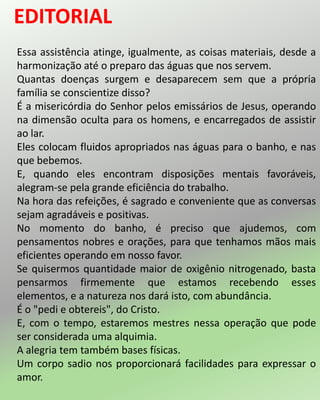 Essa assistência atinge, igualmente, as coisas materiais, desde a
harmonização até o preparo das águas que nos servem.
Quantas doenças surgem e desaparecem sem que a própria
família se conscientize disso?
É a misericórdia do Senhor pelos emissários de Jesus, operando
na dimensão oculta para os homens, e encarregados de assistir
ao lar.
Eles colocam fluidos apropriados nas águas para o banho, e nas
que bebemos.
E, quando eles encontram disposições mentais favoráveis,
alegram-se pela grande eficiência do trabalho.
Na hora das refeições, é sagrado e conveniente que as conversas
sejam agradáveis e positivas.
No momento do banho, é preciso que ajudemos, com
pensamentos nobres e orações, para que tenhamos mãos mais
eficientes operando em nosso favor.
Se quisermos quantidade maior de oxigênio nitrogenado, basta
pensarmos firmemente que estamos recebendo esses
elementos, e a natureza nos dará isto, com abundância.
É o "pedi e obtereis", do Cristo.
E, com o tempo, estaremos mestres nessa operação que pode
ser considerada uma alquimia.
A alegria tem também bases físicas.
Um corpo sadio nos proporcionará facilidades para expressar o
amor.
 