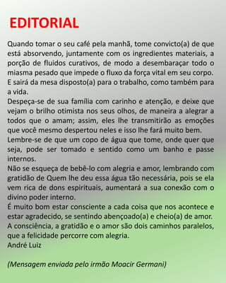 Quando tomar o seu café pela manhã, tome convicto(a) de que
está absorvendo, juntamente com os ingredientes materiais, a
porção de fluidos curativos, de modo a desembaraçar todo o
miasma pesado que impede o fluxo da força vital em seu corpo.
E sairá da mesa disposto(a) para o trabalho, como também para
a vida.
Despeça-se de sua família com carinho e atenção, e deixe que
vejam o brilho otimista nos seus olhos, de maneira a alegrar a
todos que o amam; assim, eles lhe transmitirão as emoções
que você mesmo despertou neles e isso lhe fará muito bem.
Lembre-se de que um copo de água que tome, onde quer que
seja, pode ser tomado e sentido como um banho e passe
internos.
Não se esqueça de bebê-lo com alegria e amor, lembrando com
gratidão de Quem lhe deu essa água tão necessária, pois se ela
vem rica de dons espirituais, aumentará a sua conexão com o
divino poder interno.
É muito bom estar consciente a cada coisa que nos acontece e
estar agradecido, se sentindo abençoado(a) e cheio(a) de amor.
A consciência, a gratidão e o amor são dois caminhos paralelos,
que a felicidade percorre com alegria.
André Luiz
(Mensagem enviada pelo irmão Moacir Germani)
 