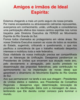 Estamos chegando a mais um porto seguro da nossa jornada.
Por mares encapelados ou atravessando calmarias repousantes,
avançamos em conhecimento, união, unificação e consolidamos
uma participação efetiva dos nossos centros espíritas nos rumos
traçados pela Diretoria Executiva da FERGS ao Movimento
Espírita do Rio Grande do Sul.
Fomos todos chamados ao protagonismo em várias áreas. Na
nossa Diretoria Executiva soaram as vozes de todos os recantos
do Estado, sugerindo, criticando e questionando, o que nos
pacificou a consciência de que o trabalho realizado despertou
interesse e mobilizou toda a rede federativa.
Essa vitalidade da nossa instituição precisa ser compartilhada
com as lideranças de Unificação. Desejamos parabenizar os
Presidentes de Uniões que encerram sua atuação neste ano,
pelo devotamento e abnegação, pelo auxílio prestado na
disseminação das propostas federativas, pela contribuição no
aprimoramento ou na implantação de novas ideias que
garantiram o dinamismo do Movimento Espírita do Rio Grande
do Sul.
Aos que permanecem na tarefa e aos que chegam - Presidentes
de Uniões eleitos e reeleitos, aos Presidentes de Conselhos
Regionais - desejamos vigor, determinação, renovação de
propósitos na identificação diária com a mensagem de Jesus,
lembrando que Ele decidiu contar conosco para iluminar o
mundo.
Amigos e irmãos de Ideal
Espírita:
 