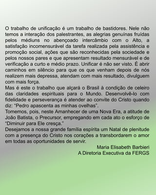 O trabalho de unificação é um trabalho de bastidores. Nele não
temos a interação dos palestrantes, as alegrias genuínas fruídas
pelos médiuns no abençoado intercâmbio com o Alto, a
satisfação incomensurável da tarefa realizada pela assistência e
promoção social, ações que são reconhecidas pela sociedade e
pelos nossos pares e que apresentam resultado mensurável e de
verificação a curto e médio prazo. Unificar é não ser visto. É abrir
caminhos em silêncio para que os que venham depois de nós
realizem mais depressa, atendam com mais resultado, divulguem
com mais força.
Mas é este o trabalho que alçará o Brasil à condição de celeiro
das claridades espirituais para o Mundo. Desenvolvê-lo com
fidelidade e perseverança é atender ao convite do Cristo quando
diz: “Pedro apascenta as minhas ovelhas”.
Tomemos, pois, neste Amanhecer de uma Nova Era, a atitude de
João Batista, o Precursor, empregando em cada ato o esforço de
“Diminuir para Ele cresça.”
Desejamos a nossa grande família espírita um Natal de plenitude
com a presença do Cristo nos corações a transbordarem o amor
em todas as oportunidades de servir.
Maria Elisabeth Barbieri
A Diretoria Executiva da FERGS
 