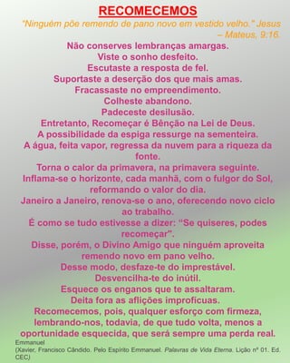 RECOMECEMOS
“Ninguém põe remendo de pano novo em vestido velho." Jesus
– Mateus, 9:16.
Não conserves lembranças amargas.
Viste o sonho desfeito.
Escutaste a resposta de fel.
Suportaste a deserção dos que mais amas.
Fracassaste no empreendimento.
Colheste abandono.
Padeceste desilusão.
Entretanto, Recomeçar é Bênção na Lei de Deus.
A possibilidade da espiga ressurge na sementeira.
A água, feita vapor, regressa da nuvem para a riqueza da
fonte.
Torna o calor da primavera, na primavera seguinte.
Inflama-se o horizonte, cada manhã, com o fulgor do Sol,
reformando o valor do dia.
Janeiro a Janeiro, renova-se o ano, oferecendo novo ciclo
ao trabalho.
É como se tudo estivesse a dizer: “Se quiseres, podes
recomeçar".
Disse, porém, o Divino Amigo que ninguém aproveita
remendo novo em pano velho.
Desse modo, desfaze-te do imprestável.
Desvencilha-te do inútil.
Esquece os enganos que te assaltaram.
Deita fora as aflições improfícuas.
Recomecemos, pois, qualquer esforço com firmeza,
lembrando-nos, todavia, de que tudo volta, menos a
oportunidade esquecida, que será sempre uma perda real.
Emmanuel
(Xavier, Francisco Cândido. Pelo Espírito Emmanuel. Palavras de Vida Eterna. Lição nº 01. Ed.
CEC)
 