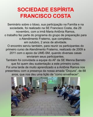 SOCIEDADE ESPÍRITA
FRANCISCO COSTA
Seminário sobre o Idoso, sua participação na Família e na
sociedade, foi realizado na SE Francisco Costa, dia 29
novembro, com a irmã Maria Antônia Ramos,
o trabalho fez parte do programa do grupo de preparação para
o Atendimento Fraterno, que completou,
em outubro, 2 anos de atividade.
O encontro serviu também, para reunir os participantes do
primeiro curso de Atendimento Fraterno, realizado de 2009 a
2011 com o apoio da UME-SM, quando diversas casas
enviaram seus participantes.
Também foi convidada a equipe do AF da SE Menna Barreto
que foi quem deu sustentação a este primeiro curso.
Foi uma tarde de muito aprendizado e a Antônia Ramos nos
presenteou com a presença da nossa amada “Doçura”, de 88
anos, que nos deu uma lição de “como envelhecer”.
 