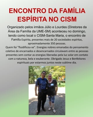 ENCONTRO DA FAMÍLIA
ESPÍRITA NO CISM
Organizado pelos irmãos Júlio e Lourdes (Diretores da
Área da Família da UME-SM) aconteceu no domingo,
tendo como local o CISM-Santa Maria, o encontro de
Família Espírita, presentes mais de 20 sociedades espíritas,
aproximadamente 350 pessoas.
Quem foi "fluidificou-se". Energias nobres emanadas do pensamento
coletivo de encarnados e desencarnados circulavam entre as pessoas
presentes sem contar as energias liberadas pela luz solar em contato
com a natureza, bela e exuberante. Obrigado Jesus e Benfeitores
espirituais por estarmos juntos neste sublime dia.
 