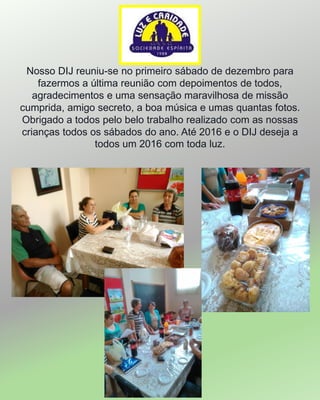 Nosso DIJ reuniu-se no primeiro sábado de dezembro para
fazermos a última reunião com depoimentos de todos,
agradecimentos e uma sensação maravilhosa de missão
cumprida, amigo secreto, a boa música e umas quantas fotos.
Obrigado a todos pelo belo trabalho realizado com as nossas
crianças todos os sábados do ano. Até 2016 e o DIJ deseja a
todos um 2016 com toda luz.
 