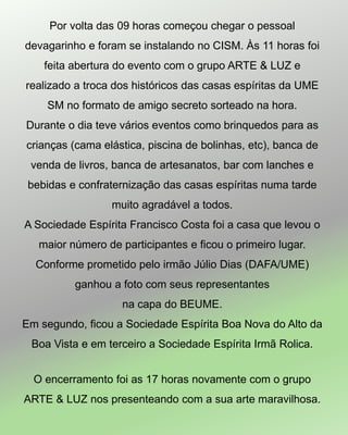 Por volta das 09 horas começou chegar o pessoal
devagarinho e foram se instalando no CISM. Às 11 horas foi
feita abertura do evento com o grupo ARTE & LUZ e
realizado a troca dos históricos das casas espíritas da UME
SM no formato de amigo secreto sorteado na hora.
Durante o dia teve vários eventos como brinquedos para as
crianças (cama elástica, piscina de bolinhas, etc), banca de
venda de livros, banca de artesanatos, bar com lanches e
bebidas e confraternização das casas espíritas numa tarde
muito agradável a todos.
A Sociedade Espírita Francisco Costa foi a casa que levou o
maior número de participantes e ficou o primeiro lugar.
Conforme prometido pelo irmão Júlio Dias (DAFA/UME)
ganhou a foto com seus representantes
na capa do BEUME.
Em segundo, ficou a Sociedade Espírita Boa Nova do Alto da
Boa Vista e em terceiro a Sociedade Espírita Irmã Rolica.
O encerramento foi as 17 horas novamente com o grupo
ARTE & LUZ nos presenteando com a sua arte maravilhosa.
 