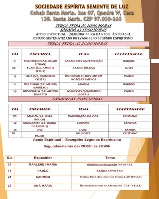 TERÇA-FEIRA ÀS 20:00 HORAS
SÁBADO ÀS 15:00 HORAS
APOIO ESPIRITUAL (Segunda-Feira das 20H às 20:45H)
Estudo sistematizado do evangelho segundo espiritismo
TERÇA-FEIRA ÀS 20:00 HORAS
DIA EXPOSITOR TEMA COORDENADOR
01 FIGUEIREDO (A.E.OSCAR
PITHAN)
CARACTERES DA PERFEIÇÃO BARROS
08 EVANI (S.E. AMOR A
JESUS)
A LEI DE JUSTIÇA LUCIA
15 LILIA (S.E. FRANCISCO
COSTA)
OS NOSSOS FILHOS IMITAM
NOSOS EXEMPLOS
PAULO
22 DULCIMAR (S.E. MENNA
BARRETO)
FAMÍLIA BARROS
29 ROSANGELA (S.E. MENNA
BARRETO
AS NOSSAS QUALIDADES
MORAIS
PAULO
SÁBADO ÀS 15:00 HORAS
DIA EXPOSITOR TEMA COORDENADOR
05 MARIZA (S.E. IRMÃ
ROLICA)
VALORIZAÇÃO DA VIDA CRISTIANO
12 MARGARETE (S.E. JOANA
DE ÂNGELIS)
EGOISMO CÂNDIDA
19 INEZ LIVRE BARROS
26
PAULO
MILINDRES CRISTIANO
Apoio Espiritual - Evangelho Segundo Espiritismo
Segundas-Feiras das 20:00h às 20:45h
Dia Expositior Tema
07 MARLENE / MARIA Obediência e Resignação CAP 09 E.S.E.
14 PAULO A Cólera CAP 09 E.S.E.
21 CARMEM Perdoai Para Que Deus Vos Perdoe CAP 10 E.S.E.
28 ANA MARIA Reconciliar-se com os Adversários CAP 10 E.S.E.
 