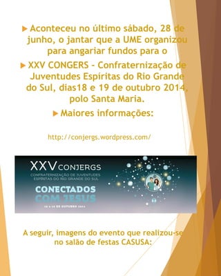  Aconteceu no último sábado, 28 de
junho, o jantar que a UME organizou
para angariar fundos para o
 XXV CONGERS - Confraternização de
Juventudes Espíritas do Rio Grande
do Sul, dias18 e 19 de outubro 2014,
polo Santa Maria.
 Maiores informações:
http://conjergs.wordpress.com/
A seguir, imagens do evento que realizou-se
no salão de festas CASUSA:
 