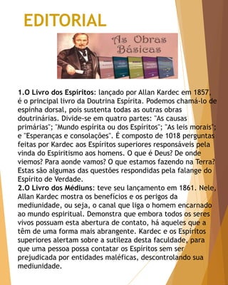 EDITORIAL
1.O Livro dos Espíritos: lançado por Allan Kardec em 1857,
é o principal livro da Doutrina Espírita. Podemos chamá-lo de
espinha dorsal, pois sustenta todas as outras obras
doutrinárias. Divide-se em quatro partes: "As causas
primárias"; "Mundo espírita ou dos Espíritos"; "As leis morais";
e "Esperanças e consolações". É composto de 1018 perguntas
feitas por Kardec aos Espíritos superiores responsáveis pela
vinda do Espiritismo aos homens. O que é Deus? De onde
viemos? Para aonde vamos? O que estamos fazendo na Terra?
Estas são algumas das questões respondidas pela falange do
Espírito de Verdade.
2.O Livro dos Médiuns: teve seu lançamento em 1861. Nele,
Allan Kardec mostra os benefícios e os perigos da
mediunidade, ou seja, o canal que liga o homem encarnado
ao mundo espiritual. Demonstra que embora todos os seres
vivos possuam esta abertura de contato, há aqueles que a
têm de uma forma mais abrangente. Kardec e os Espíritos
superiores alertam sobre a sutileza desta faculdade, para
que uma pessoa possa contatar os Espíritos sem ser
prejudicada por entidades maléficas, descontrolando sua
mediunidade.
 
