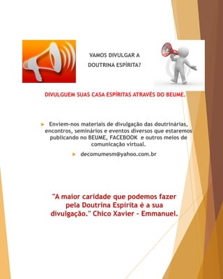 VAMOS DIVULGAR A
DOUTRINA ESPÍRITA?
DIVULGUEM SUAS CASA ESPÍRITAS ATRAVÉS DO BEUME.
 Enviem-nos materiais de divulgação das doutrinárias,
encontros, seminários e eventos diversos que estaremos
publicando no BEUME, FACEBOOK e outros meios de
comunicação virtual.
 decomumesm@yahoo.com.br
"A maior caridade que podemos fazer
pela Doutrina Espírita é a sua
divulgação." Chico Xavier – Emmanuel.
 