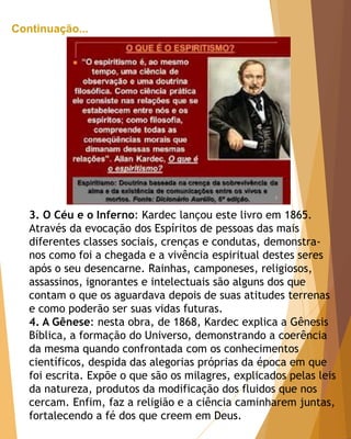 Continuação...
3. O Céu e o Inferno: Kardec lançou este livro em 1865.
Através da evocação dos Espíritos de pessoas das mais
diferentes classes sociais, crenças e condutas, demonstra-
nos como foi a chegada e a vivência espiritual destes seres
após o seu desencarne. Rainhas, camponeses, religiosos,
assassinos, ignorantes e intelectuais são alguns dos que
contam o que os aguardava depois de suas atitudes terrenas
e como poderão ser suas vidas futuras.
4. A Gênese: nesta obra, de 1868, Kardec explica a Gênesis
Bíblica, a formação do Universo, demonstrando a coerência
da mesma quando confrontada com os conhecimentos
científicos, despida das alegorias próprias da época em que
foi escrita. Expõe o que são os milagres, explicados pelas leis
da natureza, produtos da modificação dos fluidos que nos
cercam. Enfim, faz a religião e a ciência caminharem juntas,
fortalecendo a fé dos que creem em Deus.
 