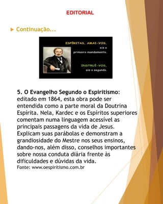  Continuação...
EDITORIAL
5. O Evangelho Segundo o Espiritismo:
editado em 1864, esta obra pode ser
entendida como a parte moral da Doutrina
Espírita. Nela, Kardec e os Espíritos superiores
comentam numa linguagem acessível as
principais passagens da vida de Jesus.
Explicam suas parábolas e demonstram a
grandiosidade do Mestre nos seus ensinos,
dando-nos, além disso, conselhos importantes
sobre nossa conduta diária frente às
dificuldades e dúvidas da vida.
Fonte: www.oespiritismo.com.br
 