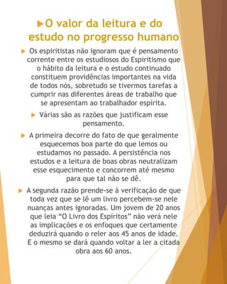 O valor da leitura e do
estudo no progresso humano
 Os espiritistas não ignoram que é pensamento
corrente entre os estudiosos do Espiritismo que
o hábito da leitura e o estudo continuado
constituem providências importantes na vida
de todos nós, sobretudo se tivermos tarefas a
cumprir nas diferentes áreas de trabalho que
se apresentam ao trabalhador espírita.
 Várias são as razões que justificam esse
pensamento.
 A primeira decorre do fato de que geralmente
esquecemos boa parte do que lemos ou
estudamos no passado. A persistência nos
estudos e a leitura de boas obras neutralizam
esse esquecimento e concorrem até mesmo
para que tal não se dê.
 A segunda razão prende-se à verificação de que
toda vez que se lê um livro percebem-se nele
nuanças antes ignoradas. Um jovem de 20 anos
que leia ―O Livro dos Espíritos‖ não verá nele
as implicações e os enfoques que certamente
deduzirá quando o reler aos 45 anos de idade.
E o mesmo se dará quando voltar a ler a citada
obra aos 60 anos.
 