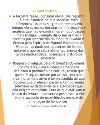  Continuação...
 A terceira razão, por sinal óbvia, diz respeito
à circunstância de que sobre os mais
diferentes assuntos surgem de tempos em
tempos obras novas, dotadas de informações e
análises que não encontramos em publicações
mais antigas. Exemplo disso são os livros
escritos por intermédio do médium Divaldo P.
Franco pelo Espírito de Manoel Philomeno de
Miranda, os quais enriqueceram de forma
notável o que se sabia até então acerca dos
temas mediunidade, obsessão e distúrbios
psíquicos.
 Pesquisa divulgada pela National Endowment
for the Arts, uma fundação americana
dedicada à promoção da cultura, revela que
quem lê regularmente por prazer tem uma
vida muito mais ativa e bem-sucedida do que
aqueles que preferem passar o tempo vendo
televisão ou dedicando-se a atividades que
não exigem raciocínio. Para os que cultivam o
hábito da leitura – assevera a pesquisa – a vida
é uma sucessão de experiências novas e de
ampliação de horizontes.
 Fonte: www.oconsolador.com.br
 