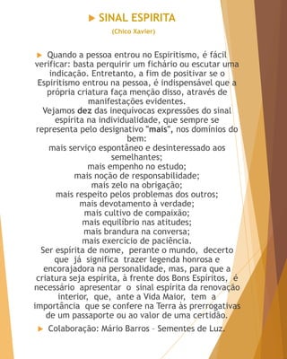  SINAL ESPIRITA
(Chico Xavier)
 Quando a pessoa entrou no Espiritismo, é fácil
verificar: basta perquirir um fichário ou escutar uma
indicação. Entretanto, a fim de positivar se o
Espiritismo entrou na pessoa, é indispensável que a
própria criatura faça menção disso, através de
manifestações evidentes.
Vejamos dez das inequívocas expressões do sinal
espírita na individualidade, que sempre se
representa pelo designativo "mais", nos domínios do
bem:
mais serviço espontâneo e desinteressado aos
semelhantes;
mais empenho no estudo;
mais noção de responsabilidade;
mais zelo na obrigação;
mais respeito pelos problemas dos outros;
mais devotamento à verdade;
mais cultivo de compaixão;
mais equilíbrio nas atitudes;
mais brandura na conversa;
mais exercício de paciência.
Ser espírita de nome, perante o mundo, decerto
que já significa trazer legenda honrosa e
encorajadora na personalidade, mas, para que a
criatura seja espírita, à frente dos Bons Espíritos, é
necessário apresentar o sinal espírita da renovação
interior, que, ante a Vida Maior, tem a
importância que se confere na Terra às prerrogativas
de um passaporte ou ao valor de uma certidão.
 Colaboração: Mário Barros – Sementes de Luz.
 