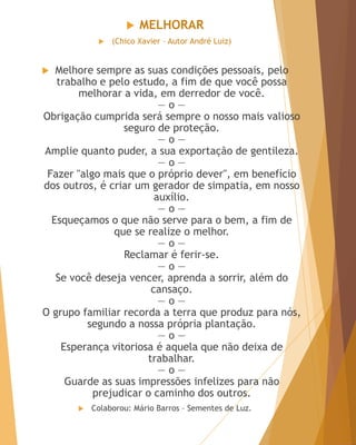  MELHORAR
 (Chico Xavier – Autor André Luiz)
 Melhore sempre as suas condições pessoais, pelo
trabalho e pelo estudo, a fim de que você possa
melhorar a vida, em derredor de você.
— o —
Obrigação cumprida será sempre o nosso mais valioso
seguro de proteção.
— o —
Amplie quanto puder, a sua exportação de gentileza.
— o —
Fazer "algo mais que o próprio dever", em benefício
dos outros, é criar um gerador de simpatia, em nosso
auxílio.
— o —
Esqueçamos o que não serve para o bem, a fim de
que se realize o melhor.
— o —
Reclamar é ferir-se.
— o —
Se você deseja vencer, aprenda a sorrir, além do
cansaço.
— o —
O grupo familiar recorda a terra que produz para nós,
segundo a nossa própria plantação.
— o —
Esperança vitoriosa é aquela que não deixa de
trabalhar.
— o —
Guarde as suas impressões infelizes para não
prejudicar o caminho dos outros.
 Colaborou: Mário Barros – Sementes de Luz.
 