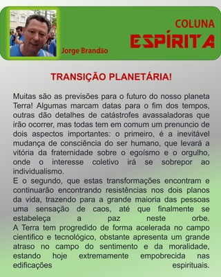 ESPÍRITAã
TRANSIÇÃO PLANETÁRIA!
Muitas são as previsões para o futuro do nosso planeta
Terra! Algumas marcam datas para o fim dos tempos,
outras dão detalhes de catástrofes avassaladoras que
irão ocorrer, mas todas tem em comum um prenuncio de
dois aspectos importantes: o primeiro, é a inevitável
mudança de consciência do ser humano, que levará a
vitória da fraternidade sobre o egoísmo e o orgulho,
onde o interesse coletivo irá se sobrepor ao
individualismo.
E o segundo, que estas transformações encontram e
continuarão encontrando resistências nos dois planos
da vida, trazendo para a grande maioria das pessoas
uma sensação de caos, até que finalmente se
estabeleça a paz neste orbe.
A Terra tem progredido de forma acelerada no campo
cientifico e tecnológico, obstante apresenta um grande
atraso no campo do sentimento e da moralidade,
estando hoje extremamente empobrecida nas
edificações espirituais.
 