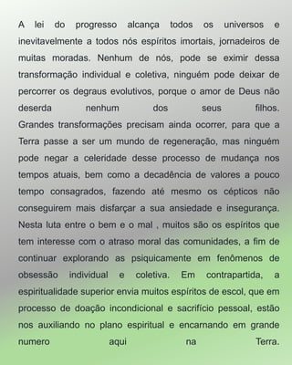 A lei do progresso alcança todos os universos e
inevitavelmente a todos nós espíritos imortais, jornadeiros de
muitas moradas. Nenhum de nós, pode se eximir dessa
transformação individual e coletiva, ninguém pode deixar de
percorrer os degraus evolutivos, porque o amor de Deus não
deserda nenhum dos seus filhos.
Grandes transformações precisam ainda ocorrer, para que a
Terra passe a ser um mundo de regeneração, mas ninguém
pode negar a celeridade desse processo de mudança nos
tempos atuais, bem como a decadência de valores a pouco
tempo consagrados, fazendo até mesmo os cépticos não
conseguirem mais disfarçar a sua ansiedade e insegurança.
Nesta luta entre o bem e o mal , muitos são os espíritos que
tem interesse com o atraso moral das comunidades, a fim de
continuar explorando as psiquicamente em fenômenos de
obsessão individual e coletiva. Em contrapartida, a
espiritualidade superior envia muitos espíritos de escol, que em
processo de doação incondicional e sacrifício pessoal, estão
nos auxiliando no plano espiritual e encarnando em grande
numero aqui na Terra.
 