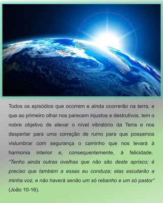 Todos os episódios que ocorrem e ainda ocorrerão na terra, e
que ao primeiro olhar nos parecem injustos e destrutivos, tem o
nobre objetivo de elevar o nível vibratório da Terra e nos
despertar para uma correção de rumo para que possamos
vislumbrar com segurança o caminho que nos levará à
harmonia interior e, consequentemente, à felicidade.
“Tenho ainda outras ovelhas que não são deste aprisco; é
preciso que também a essas eu conduza; elas escutarão a
minha voz, e não haverá senão um só rebanho e um só pastor”
(João 10-16).
 