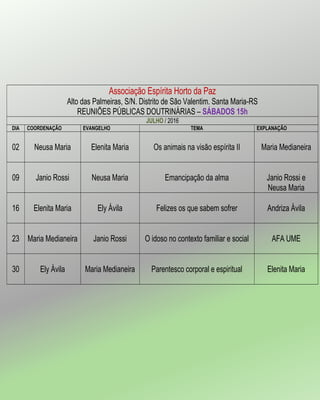 Associação Espírita Horto da Paz
Alto das Palmeiras, S/N. Distrito de São Valentim. Santa Maria-RS
REUNIÕES PÚBLICAS DOUTRINÁRIAS – SÁBADOS 15h
JULHO / 2016
DIA COORDENAÇÃO EVANGELHO TEMA EXPLANAÇÃO
02 Neusa Maria Elenita Maria Os animais na visão espírita II Maria Medianeira
09 Janio Rossi Neusa Maria Emancipação da alma Janio Rossi e
Neusa Maria
16 Elenita Maria Ely Ávila Felizes os que sabem sofrer Andriza Ávila
23 Maria Medianeira Janio Rossi O idoso no contexto familiar e social AFA UME
30 Ely Ávila Maria Medianeira Parentesco corporal e espiritual Elenita Maria
 