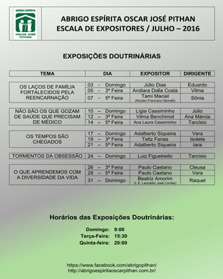 ABRIGO ESPÍRITA OSCAR JOSÉ PITHAN
ESCALA DE EXPOSITORES / JULHO – 2016
EXPOSIÇÕES DOUTRINÁRIAS
TEMA DIA EXPOSITOR DIRIGENTE
OS LAÇOS DE FAMÍLIA
FORTALECIDOS PELA
REENCARNAÇÃO
03 – Domingo Júlio Dias Eduardo
05 – 3ª Feira Andiara Dalla Costa Vilma
07 – 5ª Feira Tami Maciel
(Núcleo Francisco Spinelli)
Sônia
NÃO SÃO OS QUE GOZAM
DE SAÚDE QUE PRECISAM
DE MÉDICO
10 – Domingo Lígia Cassiminho Júlio
12 – 3ª Feira Vilma Benchimol Ana Márcia
14 – 5ª Feira Ana Laura Cassiminho Tarcísio
OS TEMPOS SÃO
CHEGADOS
17 – Domingo Adalberto Siqueira Vera
19 – 3ª Feira Teltz Farias Isolete
21 – 5ª Feira Adalberto Siqueira Iara
TORMENTOS DA OBSESSÃO 24 – Domingo Luiz Figueiredo Tarcísio
O QUE APRENDEMOS COM
A DIVERSIDADE DA VIDA
26 – 3ª Feira Paulo Caetano Cleusa
28 – 5ª Feira Paulo Caetano Vera
31 – Domingo Beatriz Amorim
(I. E. Leocádio José Corrêa)
Raquel
Horários das Exposições Doutrinárias:
Domingo: 9:00
Terça-Feira: 15:30
Quinta-feira: 20:00
https://www.facebook.com/abrigopithan/
http://abrigoespiritaoscarpithan.com.br/
 