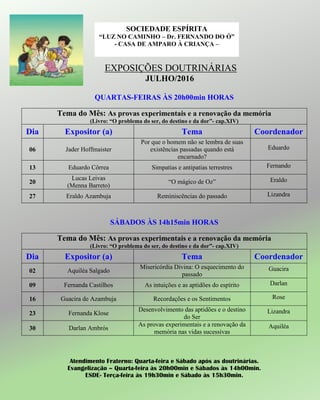 EXPOSIÇÕES DOUTRINÁRIAS
JULHO/2016
QUARTAS-FEIRAS ÀS 20h00min HORAS
Tema do Mês: As provas experimentais e a renovação da memória
(Livro: “O problema do ser, do destino e da dor”- cap.XIV)
Dia Expositor (a) Tema Coordenador
06 Jader Hoffmaister
Por que o homem não se lembra de suas
existências passadas quando está
encarnado?
Eduardo
13 Eduardo Côrrea Simpatias e antipatias terrestres Fernando
20
Lucas Leivas
(Menna Barreto)
“O mágico de Oz” Eraldo
27 Eraldo Azambuja Reminiscências do passado Lizandra
SÁBADOS ÀS 14h15min HORAS
Tema do Mês: As provas experimentais e a renovação da memória
(Livro: “O problema do ser, do destino e da dor”- cap.XIV)
Dia Expositor (a) Tema Coordenador
02 Aquiléa Salgado
Misericórdia Divina: O esquecimento do
passado
Guacira
09 Fernanda Castilhos As intuições e as aptidões do espírito Darlan
16 Guacira de Azambuja Recordações e os Sentimentos Rose
23 Fernanda Klose
Desenvolvimento das aptidões e o destino
do Ser
Lizandra
30 Darlan Ambrós
As provas experimentais e a renovação da
memória nas vidas sucessivas
Aquiléa
Atendimento Fraterno: Quarta-feira e Sábado após as doutrinárias.
Evangelização – Quarta-feira às 20h00min e Sábados às 14h00min.
ESDE- Terça-feira às 19h30min e Sábado às 15h30min.
SOCIEDADE ESPÍRITA
“LUZ NO CAMINHO – Dr. FERNANDO DO Ó”
- CASA DE AMPARO À CRIANÇA –
 