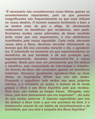 “É necessário não considerarmos como felizes apenas os
acontecimentos importantes, pois os que parecem
insignificantes são frequentemente os que mais influem
no nosso destino. O homem esquece facilmente o bem, e
se lembra mais do que o aflige. Se diariamente
notássemos os benefícios que recebemos, sem pedir,
ficaríamos muitas vezes admirados de haver recebido
tanta coisa que nos esquecemos, e nos sentiríamos
humilhados pela nossa ingratidão. Cada noite, elevando
nossa alma a Deus, devemos recordar intimamente os
favores que Ele nos concedeu durante o dia, e agradecê-
los. É sobretudo no momento em que experimentamos os
benefícios da sua bondade e da sua proteção que,
espontaneamente, devemos testemunhar-lhe a nossa
gratidão. Basta para isso um pensamento que lhe atribua
o benefício, sem necessidade de interromper o trabalho.
Os favores de Deus não consistem apenas em benefícios
materiais. Devemos igualmente agradecer-lhes as boas
ideias, as inspirações felizes que nos são dadas.
Enquanto o orgulhoso tudo atribui aos seus próprios
méritos, e o incrédulo ao acaso, o homem de fé rende
graças a Deus e aos Bons Espíritos pelo que recebeu.
Para isso, são inúteis as longas frases. ‘Obrigado, meu
Deus, pelo bom pensamento que me inspiraste!’”, diz mais
do que muitas palavras. O impulso espontâneo que nos
faz atribuir a Deus tudo o que nos acontece de bom, é o
testemunho natural de um hábito de reconhecimento e de
humildade, que nos atrai a simpatia dos Bons Espíritos”.
 