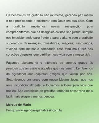 Os benefícios da gratidão são inúmeros, gerando paz íntima
e nos predispondo a colaborar com Deus em sua obra. Com
a gratidão ampliamos nossa resignação, pois
compreendemos que os desígnios divinos são justos, sempre
nos impulsionando para frente e para o alto, e com a gratidão
superamos desavenças, dissabores, mágoas, resmungos,
vivendo bem melhor e semeando essa vida mais feliz nos
corações daqueles que partilham sua vida com a nossa vida.
Façamos diariamente o exercício de sermos gratos às
pessoas que amamos e àquelas que nos amam. Lembremos
de agradecer aos espíritos amigos que velam por nós.
Sintonizemos em prece com nosso Mestre Jesus, que nos
ama incondicionalmente, e louvemos a Deus pela vida que
nos dá. São exercícios de gratidão tornando nossa vida mais
fácil, mais alegre e menos penosa.
Marcus de Mario
Fonte: www.agendaespiritabrasil.com.br
 