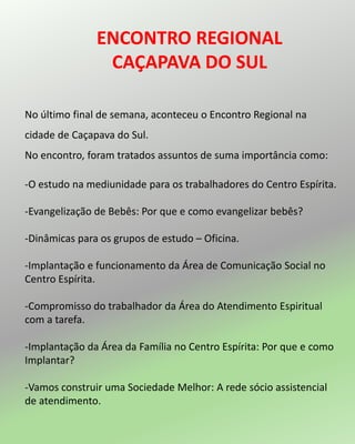 ENCONTRO REGIONAL
CAÇAPAVA DO SUL
No último final de semana, aconteceu o Encontro Regional na
cidade de Caçapava do Sul.
No encontro, foram tratados assuntos de suma importância como:
-O estudo na mediunidade para os trabalhadores do Centro Espírita.
-Evangelização de Bebês: Por que e como evangelizar bebês?
-Dinâmicas para os grupos de estudo – Oficina.
-Implantação e funcionamento da Área de Comunicação Social no
Centro Espírita.
-Compromisso do trabalhador da Área do Atendimento Espiritual
com a tarefa.
-Implantação da Área da Família no Centro Espírita: Por que e como
Implantar?
-Vamos construir uma Sociedade Melhor: A rede sócio assistencial
de atendimento.
 