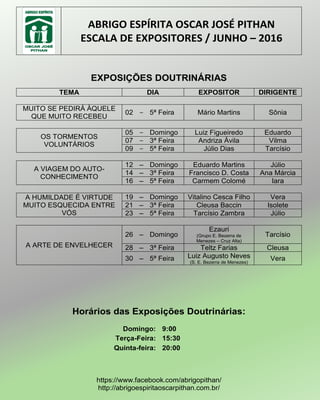 ABRIGO ESPÍRITA OSCAR JOSÉ PITHAN
ESCALA DE EXPOSITORES / JUNHO – 2016
EXPOSIÇÕES DOUTRINÁRIAS
TEMA DIA EXPOSITOR DIRIGENTE
MUITO SE PEDIRÁ ÀQUELE
QUE MUITO RECEBEU
02 – 5ª Feira Mário Martins Sônia
OS TORMENTOS
VOLUNTÁRIOS
05 – Domingo Luiz Figueiredo Eduardo
07 – 3ª Feira Andriza Ávila Vilma
09 – 5ª Feira Júlio Dias Tarcísio
A VIAGEM DO AUTO-
CONHECIMENTO
12 – Domingo Eduardo Martins Júlio
14 – 3ª Feira Francisco D. Costa Ana Márcia
16 – 5ª Feira Carmem Colomé Iara
A HUMILDADE É VIRTUDE
MUITO ESQUECIDA ENTRE
VÓS
19 – Domingo Vitalino Cesca Filho Vera
21 – 3ª Feira Cleusa Baccin Isolete
23 – 5ª Feira Tarcísio Zambra Júlio
A ARTE DE ENVELHECER
26 – Domingo
Ezauri
(Grupo E. Bezerra de
Menezes – Cruz Alta)
Tarcísio
28 – 3ª Feira Teltz Farias Cleusa
30 – 5ª Feira Luiz Augusto Neves
(S. E. Bezerra de Menezes)
Vera
Horários das Exposições Doutrinárias:
Domingo: 9:00
Terça-Feira: 15:30
Quinta-feira: 20:00
https://www.facebook.com/abrigopithan/
http://abrigoespiritaoscarpithan.com.br/
 