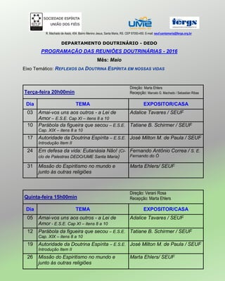 R. Machado de Assis, 454. Bairro Menino Jesus, Santa Maria, RS. CEP 97050-450. E-mail: seuf.santamaria@fergs.org.br
DEPARTAMENTO DOUTRINÁRIO - DEDO
PROGRAMAÇÃO DAS REUNIÕES DOUTRINÁRIAS - 2016
Mês: Maio
Eixo Temático: REFLEXOS DA DOUTRINA ESPÍRITA EM NOSSAS VIDAS
Terça-feira 20h00min
Direção: Marta Ehlers
Recepção: Marcelo G. Machado / Sebastian Ribas
Dia TEMA EXPOSITOR/CASA
03 Amai-vos uns aos outros - a Lei de
Amor – E.S.E. Cap XI – itens 8 a 10
Adalice Tavares / SEUF
10 Parábola da figueira que secou – E.S.E.
Cap. XIX – itens 8 a 10
Tatiane B. Schirmer / SEUF
17 Autoridade da Doutrina Espírita – E.S.E.
Introdução Item II
José Milton M. de Paula / SEUF
24 Em defesa da vida: Eutanásia Não! (Ci-
clo de Palestras DEDO/UME Santa Maria)
Fernando Antônio Correa / S. E.
Fernando do Ó
31 Missão do Espiritismo no mundo e
junto às outras religiões
Marta Ehlers/ SEUF
Quinta-feira 15h00min
Direção: Verani Rosa
Recepção: Marta Ehlers
Dia TEMA EXPOSITOR/CASA
05 Amai-vos uns aos outros - a Lei de
Amor - E.S.E. Cap XI – itens 8 a 10
Adalice Tavares / SEUF
12 Parábola da figueira que secou – E.S.E.
Cap. XIX – itens 8 a 10
Tatiane B. Schirmer / SEUF
19 Autoridade da Doutrina Espírita – E.S.E.
Introdução Item II
José Milton M. de Paula / SEUF
26 Missão do Espiritismo no mundo e
junto às outras religiões
Marta Ehlers/ SEUF
 