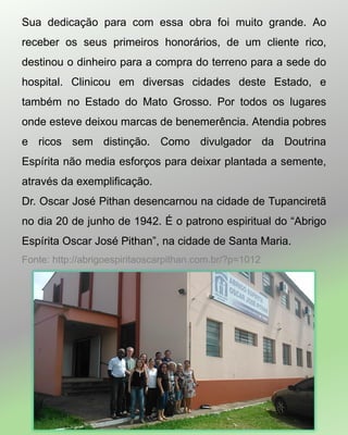 Sua dedicação para com essa obra foi muito grande. Ao
receber os seus primeiros honorários, de um cliente rico,
destinou o dinheiro para a compra do terreno para a sede do
hospital. Clinicou em diversas cidades deste Estado, e
também no Estado do Mato Grosso. Por todos os lugares
onde esteve deixou marcas de benemerência. Atendia pobres
e ricos sem distinção. Como divulgador da Doutrina
Espírita não media esforços para deixar plantada a semente,
através da exemplificação.
Dr. Oscar José Pithan desencarnou na cidade de Tupanciretã
no dia 20 de junho de 1942. É o patrono espiritual do “Abrigo
Espírita Oscar José Pithan”, na cidade de Santa Maria.
Fonte: http://abrigoespiritaoscarpithan.com.br/?p=1012
 