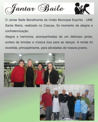 O Jantar Baile Beneficente da União Municipal Espírita - UME
Santa Maria, realizado no Casusa, foi momento de alegria e
confraternização.
Alegria e harmonia, acompanhadas de um delicioso jantar,
sorteio de brindes e música boa para se dançar. A renda foi
revertida, principalmente, para atividades de nossos jovens.
 