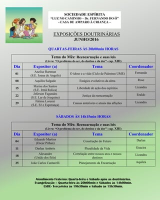EXPOSIÇÕES DOUTRINÁRIAS
JUNHO/2016
QUARTAS-FEIRAS ÀS 20h00min HORAS
Tema do Mês: Reencarnação e suas leis
(Livro: “O problema do ser, do destino e da dor”- cap. XIII)
Dia Expositor (a) Tema Coordenador
01
Anelise Rartman
(S.E. Joana de Angelis)
O idoso e a vida (Ciclo de Palestras UME) Fernando
08 Aquiléa Salgado Estágios evolutivos da alma Rose
15
Marisa dos Santos
(S.E. Irmã Rolica)
Liberdade de ação dos espíritos Lizandra
22
Jeferson Fagundes
(S.E. Lar de Joaquina)
Justiça da reencarnação Eraldo
29
Fátima Lorenzi
(S.E. Fé e Esperança)
Causas anteriores e atuais das aflições Lizandra
SÁBADOS ÀS 14h15min HORAS
Tema do Mês: Reencarnação e suas leis
(Livro: “O problema do ser, do destino e da dor”- cap. XIII)
Dia Expositor (a) Tema Coordenador
04
Eduardo Martins
(Oscar Pithan)
Construção do Futuro Darlan
11 Darlan Ambrós Pluralidade da Vida Guacira
18
Alexandre
(União dos fiéis)
Correlação entre nossos atos e nossos
destinos
Lizandra
25 João Carlos Cantarelli Planejamento da Encarnação Aquiléa
Atendimento Fraterno: Quarta-feira e Sábado após as doutrinárias.
Evangelização – Quarta-feira às 20h00min e Sábados às 14h00min.
ESDE- Terça-feira às 19h30min e Sábado às 15h30min.
SOCIEDADE ESPÍRITA
“LUZ NO CAMINHO – Dr. FERNANDO DO Ó”
- CASA DE AMPARO À CRIANÇA –
 