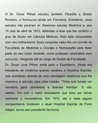 O Dr. Oscar Pithan estudou também Filosofia e Direito
Romano, e formou-se ainda em Farmácia. Entretanto, seus
estudos não pararam aí. Resolveu estudar Medicina e, aos
15 dias de abril de 1912, defendeu a tese que lhe conferiu o
grau de doutor em Ciências Médicas, título este conquistado
com raro brilhantismo. Essa conquista valeu-lhe um convite da
Faculdade de Medicina e Cirurgia e Homeopatia para fazer
parte do seu corpo docente, como professor catedrático sem
concurso, chegando até ao cargo de Diretor da Faculdade.
Dr. Oscar José Pithan entra para o Espiritismo. Ainda era
estudante de medicina quando recebeu a Doutrina Espírita.
Isso aconteceu através de uma mensagem mediúnica que lhe
chamava a atenção para uma missão: “Tinha que fundar um
sanatório para obsidiados e doentes mentais”. E não
vacilou. Foi com o maior entusiasmo que lutou por tornar
realidade a incumbência. Em 1912, ele e mais alguns
companheiros fundaram o atual Hospital Espírita de Porto
Alegre, sendo seu presidente de honra.
 