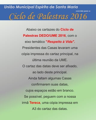 Abaixo os cartazes do Ciclo de
Palestras DEDO/UME 2016, com o
eixo temático "Respeito à Vida".
Presidentes das Casas levaram uma
cópia impressa do cartaz principal, na
última reunião da UME.
O cartaz das datas deve ser afixado,
ao lado deste principal.
Ainda faltam algumas Casas
confirmarem suas datas,
cujos espaços estão em branco.
Se possível, peguem com a nossa
irmã Tereca, uma cópia impressa em
A3 do cartaz das datas.
 