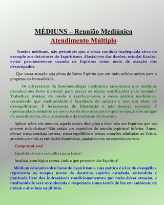 MÉDIUNS – Reunião Mediúnica
Atendimento Múltiplo
Irmãos médiuns, não permitais que a vossa conduta inadequada sirva de
exemplo aos detratores do Espiritismo. Afastai-vos das ilusões, estudai Kardec,
evitai pavonearem-se usando os Espíritos como meio de atração dos
desocupados.
Que vossa atuação seja plena do Santo Espírito que em tudo solicita ordem para o
progresso da humanidade.
Os adversários da fenomenologia mediúnica encontram nos médiuns
deseducados farto material para atacar as ideias santificadas pela verdade!
Trabalhai, irmãos, de modo a aperfeiçoardes a vossa prática mediúnica,
recordando que mediunidade é faculdade de socorro e não um show de
desequilíbrios. É ferramenta de libertação e não doença nervosa. É
oportunidade redentora e não circo de horrores para o qual se lançam os amigos
da maledicência, da curiosidade e da exaltação da loucura.
Aplicai sobre vós mesmos aquela severa disciplina e dizei não aos Espíritos que vos
querem ridicularizar! Não cedais aos caprichos do mundo espiritual inferior. Antes,
ofertai vossa conduta correta, vosso equilíbrio e vossas emoções alinhadas ao Cristo,
atraindo para vós as entidades iluminadas, ajudando-vos no exercício do bem.
Comportai-vos!
Equilibrai-vos e trabalhai para Jesus!
Analisai, com lógica severa, tudo o que proceder dos Espíritos!
Médium educado sob o lume do Espiritismo, cuja prática é à luz do evangelho,
representa os tempos novos da doutrina espírita estudada, entendida e
praticada livre dos indesejáveis condicionamentos; por meio dessa atuação, a
mediunidade será reconhecida e respeitada como tarefa de luz em ambiente de
ordem e absoluto equilíbrio.
 