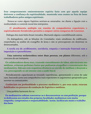 Esse comportamento eminentemente espírita fazia com que aquela equipe
detivesse a confiança da espiritualidade, mantendo seus nomes na lista de bons
trabalhadores pelos amigos espirituais.
Notava-se como alguns Espíritos sentiam-se amarrados, me diante a ligação com a
mediunidade e o controle moral dos intérpretes.
O atendimento múltiplo em reunião de companheiros experientes e
espiritualmente fortalecidos permitiu o amparo vários comparsas de Lourenço.
Diálogos dos mais belos foram travados, libertando alguns e sensibilizando outros.
Os dialogadores, sob as bênçãos do Consolador, eram estudiosos da codificação,
empenhados na análise do evangelho de Jesus e não se preocupavam em doutrinar os
desencarnados.
A tarefa era de acolhimento, ouvidoria, empatia e instrução fraternal sem a
imposição e o proselitismo.
Uma conversa esclarecedora entre duas pessoas, em planos diferentes, sob o
concurso de um intérprete.
Os colaboradores dessa área, trazendo entendimento do labor, não tocavam nos
médiuns, evitavam perfumes fortes que pudessem atrapalhar a concentração dos
medianeiros, falavam com respeitosa distância ao ouvido do médium e dosavam a
voz, preocupando-se até mesmo com a saúde bucal.
Periodicamente capacitavam-se trocando experiências, apresentando o cerne de cada
caso, buscando junto aos companheiros mais experientes os argumentos apropriados para
socorrer os comunicantes.
Conheciam em profundidade o processo mediúnico e, por essa razão, estavam
habilitados no processo de condução de Espíritos e médiuns.
Uma perfeita harmonia fez-se.
Os medianeiros sabiam concentrar-se e desconcentrar-se com perfeição, porque
se dedicaram aos estudos das próprias faculdades mediúnicas com muito
empenho, compromisso e responsabilidade. Assim, facilitavam muito o trabalho
dos bons
 
