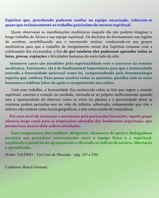 Espíritos que, percebendo poderem confiar na equipe encarnada, voltavam-se
quase que exclusivamente ao trabalho gravíssimo de socorro espiritual.
Quem observasse as manifestações mediúnicas naquele dia não poderia imaginar o
longo trabalho de Álvaro e sua equipe espiritual. Os decênios de devotamento nas regiões
de sombras, sensibilizando uns e socorrendo muitos, conduzindo-os aos grupos
mediúnicos para que o trabalho de reerguimento moral dos Espíritos contasse com a
colaboração dos encarnados, a fim de que também eles pudessem aprender sobre as
lutas, provas, expiações e felicidades humanas do outro lado da vida.
Inúmeros casos são atendidos pela espiritualidade sem o concurso da reunião
mediúnica. Entretanto, ela é de fundamental importância para que a humanidade
entenda a fraternidade universal como lei, compreendendo pela fenomenologia
espírita que, embora Deus possa resolver todas as questões, partilha com os seres
humanos o sublime labor de apoio e reerguimento aos caídos.
Com esse trabalho, a humanidade fica esclarecida sobre as leis que regem o mundo
espiritual, exercita o coração na caridade, estimula-se ao próprio melhoramento quando
tem a oportunidade de observar como os erros no planeta e a perversidade entre as
criaturas podem perturbar-nos na vida do infinito. sobretudo, compreender que céu e
inferno não existem como locais geográficos, e sim como estado de consciência.
Por esse nível de instrução e mormente pela pureza das intenções, aquele grupo
oferecia largo canal para as inspirações advindas dos benfeitores espirituais, que
promoviam através dele nobres atividades.
Esse compromisso dos médiuns, dirigentes, elementos de apoio e dialogadores
permitia um proveitoso entrosamento entre a equipe física e a espiritual,
ampliando a proteção do agrupamento e elevando os índices de socorro, libertação
e aprendizado.
(Fonte: VALÉRIO – Um Caso de Obsessão – pág. 247 a 250)
Colaborou Moacir Germani.
 