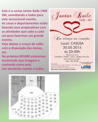 Este é o cartaz Jantar Baile UME
SM, convidando a todos para
este sensacional evento.
As casas e departamentos estão
fazendo seus preparativos com
as atividades que cabe a cada
um para fazermos um grande
evento.
Veja abaixo o croqui do salão
com a disposição das mesas,
etc.
No próximo BEUME estaremos
mostrando aqui imagens e
contando como será.
Um excelente evento a todos.
 