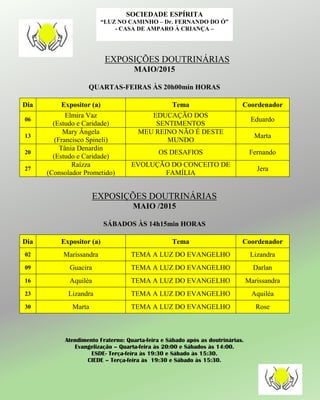 EXPOSIÇÕES DOUTRINÁRIAS
MAIO/2015
QUARTAS-FEIRAS ÀS 20h00min HORAS
Dia Expositor (a) Tema Coordenador
06
Elmira Vaz
(Estudo e Caridade)
EDUCAÇÃO DOS
SENTIMENTOS
Eduardo
13
Mary Ângela
(Francisco Spineli)
MEU REINO NÃO É DESTE
MUNDO
Marta
20
Tânia Denardin
(Estudo e Caridade)
OS DESAFIOS Fernando
27
Raízza
(Consolador Prometido)
EVOLUÇÃO DO CONCEITO DE
FAMÍLIA
Jera
EXPOSIÇÕES DOUTRINÁRIAS
MAIO /2015
SÁBADOS ÀS 14h15min HORAS
Dia Expositor (a) Tema Coordenador
02 Marissandra TEMA A LUZ DO EVANGELHO Lizandra
09 Guacira TEMA A LUZ DO EVANGELHO Darlan
16 Aquiléa TEMA A LUZ DO EVANGELHO Marissandra
23 Lizandra TEMA A LUZ DO EVANGELHO Aquiléa
30 Marta TEMA A LUZ DO EVANGELHO Rose
Atendimento Fraterno: Quarta-feira e Sábado após as doutrinárias.
Evangelização – Quarta-feira às 20:00 e Sábados às 14:00.
ESDE- Terça-feira às 19:30 e Sábado às 15:30.
CIEDE – Terça-feira às 19:30 e Sábado às 15:30.
SOCIEDADE ESPÍRITA
“LUZ NO CAMINHO – Dr. FERNANDO DO Ó”
- CASA DE AMPARO À CRIANÇA –
 