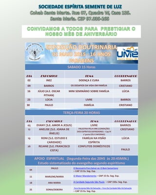 SABADO 15 Horas
DIA EXPOSITOR TEMA COORDENADOR
02 INEZ DOENÇA E CURA BARROS
09 BARROS OS DESAFIOS DA VIDA EM FAMÍLIA CRISTIANO
16 JÚLIO (A.E. OSCAR
PITHAN)
MINI SEMINÁRIO SOBRE FAMÍLIA LÚCIA
23 LÚCIA LIVRE BARROS
30 PAULO FAMÍLIA CRISTIANO
TERÇA-FEIRA 20 HORAS
DIA EXPOSITOR TEMA COORDENADOR
05 EVANY (S.E. AMOR A JESUS) LIVRE BARROS
12 ANELISE (S.E. JOANA DE
ÂNELIS)
PALESTRA PELA UME (CONDIÇÕES
DOS ESPÍRITOS SOFREDORES – Cap IV
2ª parte CÉU E INFERNO)
CRISTIANO
19 RONI (S.E. ESTUDO E
CARIDADE)
FAMÍLIA NA VISÃO
ESPÍRITA
LÚCIA
26 REJANE (S.E. FRANCISCO
CISTA)
CONFLITOS DOMÉSTICOS
PAULO
APOIO ESPIRITUAL (Segunda-Feira das 20HS às 20:45MIN.)
Estudo sistematizado do evangelho segundo espiritismo
04
PAULO O Necessário Para Salvar-se: O Bom Samaritano
– CAP 15 Ev. Seg. Esp.
11 MARLENE/MARIA O Maior Mandamento – CAP 15 Ev. Seg. Esp.
18 ANA MARIA A Caridade Segundo São Paulo – CAP 15Ev. Seg. Esp.
25 SONIA/DEBORA
Fora Da Igreja Não Há Salvação – Fora Da Caridade Não Há Salvação
– CAP 15 Ev. Seg. Esp.
 