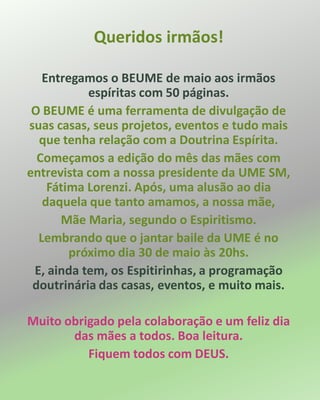 Queridos irmãos!
Entregamos o BEUME de maio aos irmãos
espíritas com 50 páginas.
O BEUME é uma ferramenta de divulgação de
suas casas, seus projetos, eventos e tudo mais
que tenha relação com a Doutrina Espírita.
Começamos a edição do mês das mães com
entrevista com a nossa presidente da UME SM,
Fátima Lorenzi. Após, uma alusão ao dia
daquela que tanto amamos, a nossa mãe,
Mãe Maria, segundo o Espiritismo.
Lembrando que o jantar baile da UME é no
próximo dia 30 de maio às 20hs.
E, ainda tem, os Espitirinhas, a programação
doutrinária das casas, eventos, e muito mais.
Muito obrigado pela colaboração e um feliz dia
das mães a todos. Boa leitura.
Fiquem todos com DEUS.
 