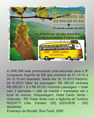 ‬
A UME-SM está promovendo uma excursão para o 8º
Congresso Espírita do RS que ocorrerá de 01.10.15 a
04.10.15 em Gramado. Saída dia: 02.10.2015 Retorno:
04.10.2015 Valor da passagem: R$ 300,00 (entrada
R$ 200,00 + 2 x R$ 50,00) incluindo passagem + hotel
com 2 pernoites + café da manhã + translados até o
local do evento. Hospedagem: Hotel Canto Verde -
Gramado - RS Tratar direto com a Agência de Turismo
RIZZATTI Ltda. Contato: (55) 3223-0538 - (55)
99246492
Endereço da Rizzatti: Rua Tuiuti, 2095
 
