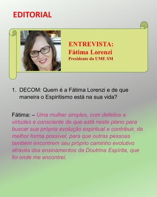 EDITORIAL
ENTREVISTA:
Fátima Lorenzi
Presidente da UME SM
1. DECOM: Quem é a Fátima Lorenzi e de que
maneira o Espiritismo está na sua vida?
Fátima: – Uma mulher simples, com defeitos e
virtudes e consciente de que está neste plano para
buscar sua própria evolução espiritual e contribuir, da
melhor forma possível, para que outras pessoas
também encontrem seu próprio caminho evolutivo
através dos ensinamentos da Doutrina Espírita, que
foi onde me encontrei.
 