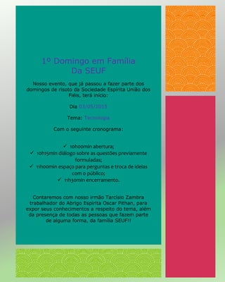 1º Domingo em Família
Da SEUF
Nosso evento, que já passou a fazer parte dos
domingos de risoto da Sociedade Espírita União dos
Fiéis, terá início:
Dia 03/05/2015
Tema: Tecnologia
Com o seguinte cronograma:
 10h00min abertura;
 10h15min diálogo sobre as questões previamente
formuladas;
 11h00min espaço para perguntas e troca de ideias
com o público;
 11h30min encerramento.
Contaremos com nosso irmão Tarcísio Zambra
trabalhador do Abrigo Espírita Oscar Pithan, para
expor seus conhecimentos a respeito do tema, além
da presença de todas as pessoas que fazem parte
de alguma forma, da família SEUF!!
 