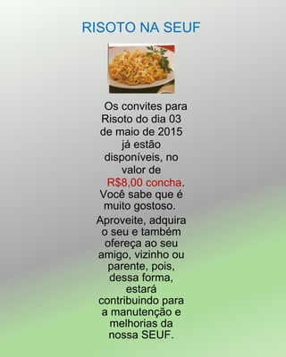 RISOTO NA SEUF
Os convites para
Risoto do dia 03
de maio de 2015
já estão
disponíveis, no
valor de
R$8,00 concha.
Você sabe que é
muito gostoso.
Aproveite, adquira
o seu e também
ofereça ao seu
amigo, vizinho ou
parente, pois,
dessa forma,
estará
contribuindo para
a manutenção e
melhorias da
nossa SEUF.
 