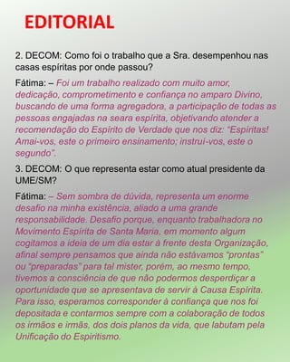 EDITORIAL
2. DECOM: Como foi o trabalho que a Sra. desempenhou nas
casas espíritas por onde passou?
Fátima: – Foi um trabalho realizado com muito amor,
dedicação, comprometimento e confiança no amparo Divino,
buscando de uma forma agregadora, a participação de todas as
pessoas engajadas na seara espírita, objetivando atender a
recomendação do Espírito de Verdade que nos diz: “Espíritas!
Amai-vos, este o primeiro ensinamento; instruí-vos, este o
segundo”.
3. DECOM: O que representa estar como atual presidente da
UME/SM?
Fátima: – Sem sombra de dúvida, representa um enorme
desafio na minha existência, aliado a uma grande
responsabilidade. Desafio porque, enquanto trabalhadora no
Movimento Espírita de Santa Maria, em momento algum
cogitamos a ideia de um dia estar à frente desta Organização,
afinal sempre pensamos que ainda não estávamos “prontas”
ou “preparadas” para tal mister, porém, ao mesmo tempo,
tivemos a consciência de que não podermos desperdiçar a
oportunidade que se apresentava de servir à Causa Espírita.
Para isso, esperamos corresponder à confiança que nos foi
depositada e contarmos sempre com a colaboração de todos
os irmãos e irmãs, dos dois planos da vida, que labutam pela
Unificação do Espiritismo.
 