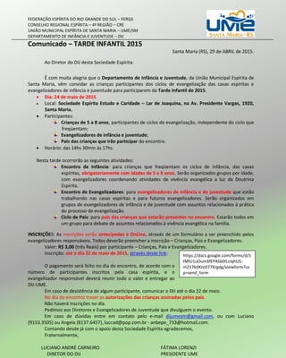 FEDERAÇÃO ESPÍRITA DO RIO GRANDE DO SUL – FERGS
CONSELHO REGIONAL ESPÍRITA – 4ª REGIÃO – CRE
UNIÃO MUNICIPAL ESPÍRITA DE SANTA MARIA – UME/SM
DEPARTAMENTO DE INFÂNCIA E JUVENTUDE – DIJ
Comunicado – TARDE INFANTIL 2015
Santa Maria (RS), 29 de ABRIL de 2015.
Ao Diretor do DIJ desta Sociedade Espírita:
É com muita alegria que o Departamento de Infância e Juventude, da União Municipal Espírita de
Santa Maria, vêm convidar as crianças participantes dos ciclos de evangelização das casas espíritas e
evangelizadores de infância e juventude para participarem da Tarde Infantil de 2015.
 Dia: 24 de maio de 2015
 Local: Sociedade Espírita Estudo e Caridade – Lar de Joaquina, na Av. Presidente Vargas, 1920,
Santa Maria.
 Participantes:
Crianças de 5 a 8 anos, participantes de ciclos de evangelização, independente do ciclo que
freqüentam;
Evangelizadores de infância e juventude;
Pais das crianças que irão participar do encontro.
 Horário: das 14hs 30min às 17hs
Nesta tarde ocorrerão as seguintes atividades:
Encontro de Infância: para crianças que freqüentam os ciclos de infância, das casas
espíritas, obrigatoriamente com idades de 5 a 8 anos. Serão organizados grupos por idade,
com evangelizadores coordenando atividades de vivência evangélica a luz da Doutrina
Espírita.
Encontro de Evangelizadores: para evangelizadores de infância e de juventude que estão
trabalhando nas casas espíritas e para futuros evangelizadores. Serão organizados em
grupos de evangelizadores de infância e de juventude com assuntos relacionados à prática
do processo de evangelização.
Ciclo de Pais: para pais das crianças que estarão presentes no encontro. Estarão todos em
um grupo para debate de assuntos relacionados à vivência evangélica na família.
INSCRIÇÕES: As inscrições serão antecipadas e OnLine, através de um formulário a ser preenchido pelos
evangelizadores responsáveis. Todos deverão preencher a inscrição – Crianças, Pais e Evangelizadores.
Valor: R$ 3,00 (três Reais) por participante – Crianças, Pais e Evangelizadores.
Inscrição: até o dia 22 de maio de 2015, através deste link:
O pagamento será feito no dia do encontro, de acordo com o
número de participantes inscritos pela casa espírita, e o
evangelizador responsável deverá reunir todo o valor e entregar ao
DIJ-UME.
Em caso de desistência de algum participante, comunicar o DIJ até o dia 22 de maio.
No dia do encontro trazer as autorizações das crianças assinadas pelos pais.
Não haverá inscrições no dia.
Pedimos aos Diretores e Evangelizadores de Juventude que divulguem o evento.
Em caso de dúvidas entre em contato pelo e-mail dijumesm@gmail.com, ou com Luciano
(9153.3505) ou Angela (8137.6457), luccad@pop.com.br - anbepe_733@hotmail.com.
Contando desde já com o apoio desta Sociedade Espírita agradecemos,
Fraternalmente,
LUCIANO ANDRÉ CARNEIRO FÁTIMA LORENZI
DIRETOR DO DIJ PRESIDENTE UME
https://docs.google.com/forms/d/1
tMlU1uOumSfEPASb0ILclqhUS-
m217kdXzo077Krgdg/viewform?us
p=send_form
 